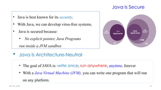 Nov 26, 2025 15
Java Is Secure
• Java is best known for its security.
• With Java, we can develop virus-free systems.
• Java is secured because:
• No explicit pointer, Java Programs
run inside a JVM sandbox
 Java Is Architecture-Neutral
• The goal of JAVA is: write once; run anywhere, anytime, forever
• With a Java Virtual Machine (JVM), you can write one program that will run
on any platform.
 