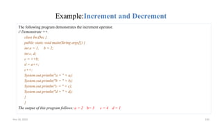 Nov 26, 2025 150
Example:Increment and Decrement
The following program demonstrates the increment operator.
// Demonstrate ++.
class IncDec {
public static void main(String args[]) {
int a = 1, b = 2;
int c, d;
c = ++b;
d = a++;
c++;
System.out.println("a = " + a);
System.out.println("b = " + b);
System.out.println("c = " + c);
System.out.println("d = " + d);
}
}
The output of this program follows: a = 2 b= 3 c = 4 d = 1
 