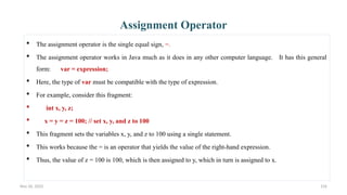 Nov 26, 2025 156
Assignment Operator
 The assignment operator is the single equal sign, =.
 The assignment operator works in Java much as it does in any other computer language. It has this general
form: var = expression;
 Here, the type of var must be compatible with the type of expression.
 For example, consider this fragment:
 int x, y, z;
 x = y = z = 100; // set x, y, and z to 100
 This fragment sets the variables x, y, and z to 100 using a single statement.
 This works because the = is an operator that yields the value of the right-hand expression.
 Thus, the value of z = 100 is 100, which is then assigned to y, which in turn is assigned to x.
 