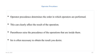 Nov 26, 2025 157
Operator Precedence
 Operator precedence determines the order in which operators are performed.
 This can clearly affect the result of the operation.
 Parentheses raise the precedence of the operations that are inside them.
 his is often necessary to obtain the result you desire.
 