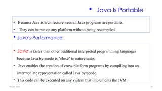 Nov 26, 2025 16
 Java Is Portable
• Because Java is architecture neutral, Java programs are portable.
• They can be run on any platform without being recompiled.
 Java's Performance
• Java is faster than other traditional interpreted programming languages
because Java bytecode is "close" to native code.
• Java enables the creation of cross-platform programs by compiling into an
intermediate representation called Java bytecode.
• This code can be executed on any system that implements the JVM
 