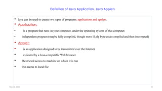 Nov 26, 2025 18
Definition of Java Application, Java Applets
 Java can be used to create two types of programs: applications and applets.
 Application:
• is a program that runs on your computer, under the operating system of that computer.
• independent program (maybe fully compiled, though more likely byte-code compiled and then interpreted)
 Applet:
 is an application designed to be transmitted over the Internet
 executed by a Java-compatible Web browser.
 Restricted access to machine on which it is run
 No access to local file
 