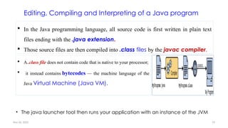 Nov 26, 2025 19
Editing, Compiling and Interpreting of a Java program
 A .class file does not contain code that is native to your processor;
 it instead contains bytecodes — the machine language of the
Java Virtual Machine (Java VM).
 In the Java programming language, all source code is first written in plain text
files ending with the .java extension.
 Those source files are then compiled into .class files by the javac compiler.
• The java launcher tool then runs your application with an instance of the JVM
 