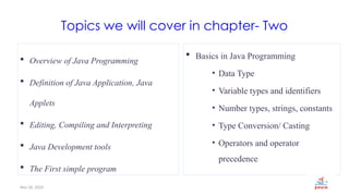 Nov 26, 2025 2
Topics we will cover in chapter- Two
 Overview of Java Programming
 Definition of Java Application, Java
Applets
 Editing, Compiling and Interpreting
 Java Development tools
 The First simple program
 Basics in Java Programming
• Data Type
• Variable types and identifiers
• Number types, strings, constants
• Type Conversion/ Casting
• Operators and operator
precedence
 
