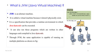 Nov 26, 2025 21
 What is JVM (Java Virtual Machine) ?
 JVM is an abstract machine.
 It is called a virtual machine because it doesn't physically exist.
 It is a specification that provides a runtime environment in which
Java bytecode can be executed.
 It can also run those programs which are written in other
languages and compiled to Java bytecode.
 Through JVM, the same application is capable of running on
multiple platforms as shown in fig:
 