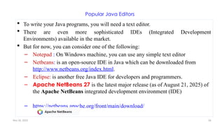 Nov 26, 2025 26
Popular Java Editors
 To write your Java programs, you will need a text editor.
 There are even more sophisticated IDEs (Integrated Development
Environments) available in the market.
 But for now, you can consider one of the following:
– Notepad : On Windows machine, you can use any simple text editor
– Netbeans: is an open-source IDE in Java which can be downloaded from
http://www.netbeans.org/index.html.
– Eclipse: is another free Java IDE for developers and programmers.
– Apache NetBeans 27 is the latest major release (as of August 21, 2025) of
the Apache NetBeans integrated development environment (IDE)
– https://netbeans.apache.org/front/main/download/
 