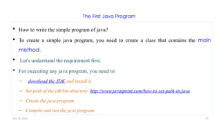 Nov 26, 2025 27
The First Java Program
 How to write the simple program of java?
 To create a simple java program, you need to create a class that contains the main
method.
 Let's understand the requirement first.
 For executing any java program, you need to:
– download the JDK and install it.
– Set path of the jdk/bin directory. http://www.javatpoint.com/how-to-set-path-in-java
– Create the java program
– Compile and run the java program
 