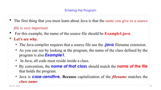 Nov 26, 2025 29
Entering the Program
 The first thing that you must learn about Java is that the name you give to a source
file is very important.
 For this example, the name of the source file should be Example1.java.
 Let’s see why.
• The Java compiler requires that a source file use the .java filename extension.
• As you can see by looking at the program, the name of the class defined by the
program is also Example1.
• In Java, all code must reside inside a class.
• By convention, the name of that class should match the name of the file
that holds the program.
• Java is case-sensitive. Because capitalization of the filename matches the
class name
 