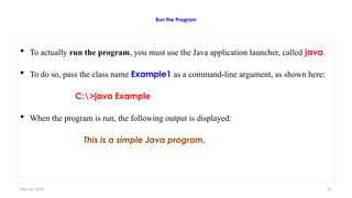 Nov 26, 2025 31
Run the Program
 To actually run the program, you must use the Java application launcher, called java.
 To do so, pass the class name Example1 as a command-line argument, as shown here:
C:>java Example
 When the program is run, the following output is displayed:
This is a simple Java program.
 
