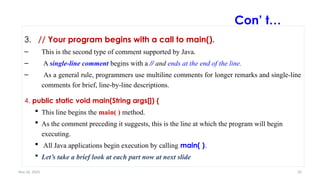 Nov 26, 2025 33
Con’ t…
3. // Your program begins with a call to main().
– This is the second type of comment supported by Java.
– A single-line comment begins with a // and ends at the end of the line.
– As a general rule, programmers use multiline comments for longer remarks and single-line
comments for brief, line-by-line descriptions.
4. public static void main(String args[]) {
 This line begins the main( ) method.
 As the comment preceding it suggests, this is the line at which the program will begin
executing.
 All Java applications begin execution by calling main( ).
 Let’s take a brief look at each part now at next slide
 