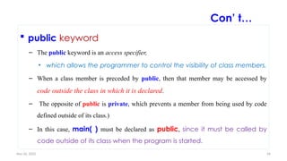 Nov 26, 2025 34
 public keyword
– The public keyword is an access specifier,
• which allows the programmer to control the visibility of class members.
– When a class member is preceded by public, then that member may be accessed by
code outside the class in which it is declared.
– The opposite of public is private, which prevents a member from being used by code
defined outside of its class.)
– In this case, main( ) must be declared as public, since it must be called by
code outside of its class when the program is started.
Con’ t…
 