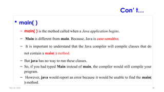 Nov 26, 2025 36
 main( )
– main( ) is the method called when a Java application begins.
– Main is different from main. Because, Java is case-sensitive.
– It is important to understand that the Java compiler will compile classes that do
not contain a main( ) method.
– But java has no way to run these classes.
– So, if you had typed Main instead of main, the compiler would still compile your
program.
– However, java would report an error because it would be unable to find the main(
) method.
Con’ t…
 