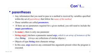 Nov 26, 2025 37
 parentheses
– Any information that you need to pass to a method is received by variables specified
within the set of parentheses that follow the name of the method.
– These variables are called parameters.
– If there are no parameters required for a given method, you still need to include the
empty parentheses.
– In main( ), there is only one parameter
– String args[ ] declares a parameter named args, which is an array of instances of the
class String. (Arrays are collections of similar objects.)
– Objects of type String store character strings.
– In this case, args receives any command-line arguments present when the program is
executed.
Con’ t…
 