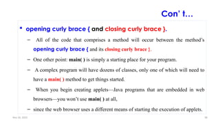 Nov 26, 2025 38
 opening curly brace { and closing curly brace }.
– All of the code that comprises a method will occur between the method’s
opening curly brace { and its closing curly brace }.
– One other point: main( ) is simply a starting place for your program.
– A complex program will have dozens of classes, only one of which will need to
have a main( ) method to get things started.
– When you begin creating applets—Java programs that are embedded in web
browsers—you won’t use main( ) at all,
– since the web browser uses a different means of starting the execution of applets.
Con’ t…
 