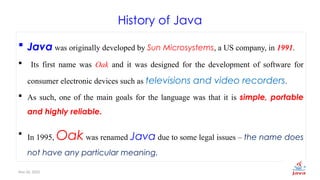 Nov 26, 2025 4
History of Java
 Java was originally developed by Sun Microsystems, a US company, in 1991.
 Its first name was Oak and it was designed for the development of software for
consumer electronic devices such as televisions and video recorders.
 As such, one of the main goals for the language was that it is simple, portable
and highly reliable.
 In 1995, Oak was renamed Java due to some legal issues – the name does
not have any particular meaning.
 