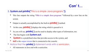 Nov 26, 2025 40
5. System.out.println("This is a simple Java program.");
 This line outputs the string “This is a simple Java program.” followed by a new line on the
screen.
 Output is actually accomplished by the built-in println( ) method.
 In this case, println( ) displays the string which is passed to it.
 As you will see, println( ) can be used to display other types of information, too.
 The line begins with System.out.
 System is a predefined class that provides access to the system, and
 out is the output stream that is connected to the console.
 Notice that the println( ) statement ends with a semicolon.
• All statements in Java end with a semicolon.
Con’ t…
 