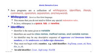 Nov 26, 2025 42
Atomic Elements of Java
 Java programs are a collection of whitespace, identifiers, literals,
comments, operators, separators, and keywords.
 Whitespace: Java is a free-form language.
 This means that you do not need to follow any special indentation rules.
 In Java, whitespace is a space, tab, or newline.
 Identifiers:
• Identifier is the name given to variable
• Identifiers are used for class names, method names, and variable names.
• An identifier may be any descriptive sequence of uppercase and lowercase letters,
numbers, or the underscore and dollar-sign characters.
• They must not begin with a number. e.g. valid identifier: AvgTemp, count, a4, $test,
this_is_ok.
• Invalid identifier: 2cout , high-temp, Not/Ok
 