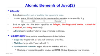 Nov 26, 2025 43
Atomic Elements of Java(2)
 Literals:
• Literals are number, text, or anything that represent a value.
• In other words, Literals in Java are the constant values assigned to the variable. E.g.
• Left to right, the first literal specifies an integer, floating-point value, ,character
constant, and string respectively.
• A literal can be used anywhere a value of its type is allowed.
 Comments: there are three types of comments defined by Java
– single-line- begins with a // and ends at the end of the line.
– Multiline- begin with /* and end with */.
– documentation comment- begins with a /** and ends with a */.
• This type of comment is used to produce an HTML file that documents your program.
 