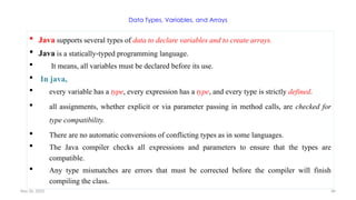 Nov 26, 2025 46
Data Types, Variables, and Arrays
 Java supports several types of data to declare variables and to create arrays.
 Java is a statically-typed programming language.
 It means, all variables must be declared before its use.
 In java,
 every variable has a type, every expression has a type, and every type is strictly defined.
 all assignments, whether explicit or via parameter passing in method calls, are checked for
type compatibility.
 There are no automatic conversions of conflicting types as in some languages.
 The Java compiler checks all expressions and parameters to ensure that the types are
compatible.
 Any type mismatches are errors that must be corrected before the compiler will finish
compiling the class.
 