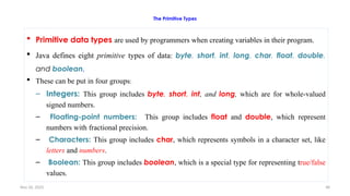 Nov 26, 2025 48
The Primitive Types
 Primitive data types are used by programmers when creating variables in their program.
 Java defines eight primitive types of data: byte, short, int, long, char, float, double,
and boolean.
 These can be put in four groups:
– Integers: This group includes byte, short, int, and long, which are for whole-valued
signed numbers.
– Floating-point numbers: This group includes float and double, which represent
numbers with fractional precision.
– Characters: This group includes char, which represents symbols in a character set, like
letters and numbers.
– Boolean: This group includes boolean, which is a special type for representing true/false
values.
 