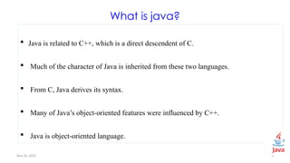 Nov 26, 2025 5
What is java?
 Java is related to C++, which is a direct descendent of C.
 Much of the character of Java is inherited from these two languages.
 From C, Java derives its syntax.
 Many of Java’s object-oriented features were influenced by C++.
 Java is object-oriented language.
 