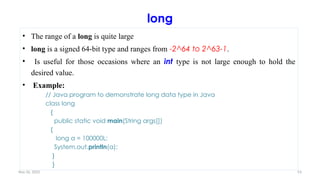 Nov 26, 2025 53
long
• The range of a long is quite large
• long is a signed 64-bit type and ranges from -2^64 to 2^63-1.
• Is useful for those occasions where an int type is not large enough to hold the
desired value.
• Example:
// Java program to demonstrate long data type in Java
class long
{
public static void main(String args[])
{
long a = 100000L;
System.out.println(a);
}
}
 
