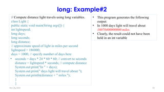 Nov 26, 2025 54
long: Example#2
// Compute distance light travels using long variables.
class Light {
public static void main(String args[]) {
int lightspeed;
long days;
long seconds;
long distance;
// approximate speed of light in miles per second
lightspeed = 186000;
days = 1000; // specify number of days here
• seconds = days * 24 * 60 * 60; // convert to seconds
distance = lightspeed * seconds; // compute distance
System.out.print("In " + days);
System.out.print(" days light will travel about ");
System.out.println(distance + " miles.");
}
}
.
• This program generates the following
output:
• In 1000 days light will travel about
16070400000000 miles.
• Clearly, the result could not have been
held in an int variable
 