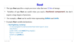 Nov 26, 2025 56
float
• The type float specifies a single-precision value that uses 32 bits of storage.
• Variables of type float are useful when you need a fractional component, but don’t
require a large degree of precision.
• For example, a float can be useful when representing dollars and cents.
• Example float variable declarations:
– float hightemp, lowtemp;
// Java program to demonstrate float data type in Java
class float {
public static void main(String args[]) {
float a = 4.5541132f;
System.out.println(a);
}
}
 
