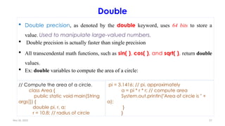 Nov 26, 2025 57
Double
 Double precision, as denoted by the double keyword, uses 64 bits to store a
value. Used to manipulate large-valued numbers.
 Double precision is actually faster than single precision
 All transcendental math functions, such as sin( ), cos( ), and sqrt( ), return double
values.
 Ex: double variables to compute the area of a circle:
// Compute the area of a circle.
class Area {
public static void main(String
args[]) {
double pi, r, a;
r = 10.8; // radius of circle
pi = 3.1416; // pi, approximately
a = pi * r * r; // compute area
System.out.println("Area of circle is " +
a);
}
}
 