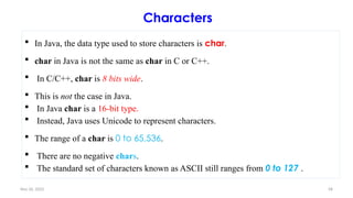 Nov 26, 2025 58
Characters
 In Java, the data type used to store characters is char.
 char in Java is not the same as char in C or C++.
 In C/C++, char is 8 bits wide.
 This is not the case in Java.
 In Java char is a 16-bit type.
 Instead, Java uses Unicode to represent characters.
 The range of a char is 0 to 65,536.
 There are no negative chars.
 The standard set of characters known as ASCII still ranges from 0 to 127 .
 