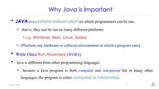 Nov 26, 2025
Why Java is Important
 JAVA is a platform independent on which programmers can be run.
• that is, they can be run on many different platforms
• e.g. Windows, Mac, Linux, Solaris.
• (Platform any hardware or software environment in which a program runs).
 Write Once Run Anywhere (WORA).
 Java is different from other programming languages
• because a Java program is both compiled and interpreted but in many other
languages, the program is either compiled or interpreted.
6
 