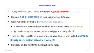 Nov 26, 2025 61
Non-primitive data types
 Non-primitive data types are created by programmers.
 They are not predefined in Java like primitive data types.
 When we define a variable of non-primitive data types,
• it references a memory location where data is stored in the heap memory.
• i.e, it references to a memory where an object is actually placed.
 Therefore, the variable of a non-primitive data type is also called reference
data types or object reference variable.
 The stack holds a pointer to the object on the heap.
 