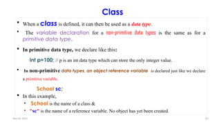 Nov 26, 2025 63
Class
 When a class is defined, it can then be used as a data type.
 The variable declaration for a non-primitive data types is the same as for a
primitive data type.
 In primitive data type, we declare like this:
int p=100; // p is an int data type which can store the only integer value.
 In non-primitive data types, an object reference variable is declared just like we declare
a primitive variable.
School sc;
 In this example,
• School is the name of a class &
• "sc" is the name of a reference variable. No object has yet been created.
 