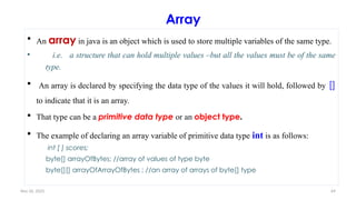 Nov 26, 2025 69
Array
 An array in java is an object which is used to store multiple variables of the same type.
• i.e. a structure that can hold multiple values –but all the values must be of the same
type.
 An array is declared by specifying the data type of the values it will hold, followed by []
to indicate that it is an array.
 That type can be a primitive data type or an object type.
 The example of declaring an array variable of primitive data type int is as follows:
int [ ] scores;
byte[] arrayOfBytes; //array of values of type byte
byte[][] arrayOfArrayOfBytes ; //an array of arrays of byte[] type
 