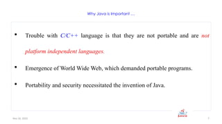 Nov 26, 2025 7
Why Java is Important …
 Trouble with C/C++ language is that they are not portable and are not
platform independent languages.
 Emergence of World Wide Web, which demanded portable programs.
 Portability and security necessitated the invention of Java.
 