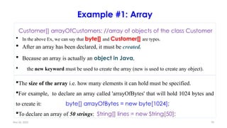 Nov 26, 2025 70
Example #1: Array
Customer[] arrayOfCustomers; //array of objects of the class Customer
 In the above Ex, we can say that byte[] and Customer[] are types.
 After an array has been declared, it must be created.
 Because an array is actually an object in Java,
 the new keyword must be used to create the array (new is used to create any object).
The size of the array i.e. how many elements it can hold must be specified.
For example, to declare an array called 'arrayOfBytes' that will hold 1024 bytes and
to create it: byte[] arrayOfBytes = new byte[1024];
To declare an array of 50 strings: String[] lines = new String[50];
 