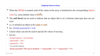 Nov 26, 2025 71
Assigning Values to Arrays
 When the array is created, each of the values in the array is initialized to the corresponding default
value (i.e. array default value is null).
 The null literal can be used to indicate that an object that is of a reference data type does not yet
exist
 i.e. to initialize an object to be empty or null.
 Ex: char[] password = null;
• Literal values can also be used to specify the values of an array,
• For Ex:
String[] responses = new String[2];
responses[0] = "Yes";
responses[1] = "No";
//to read the elements
System.out.println ("The answer should be " + responses[0] + " or " + responses[1] + "!");

 