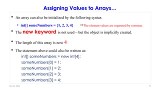 Nov 26, 2025 72
Assigning Values to Arrays…
 An array can also be initialized by the following syntax
• int[] someNumbers = {1, 2, 3, 4} **The element values are separated by commas.
 The new keyword is not used – but the object is implicitly created.
 The length of this array is now 4
 The statement above could also be written as:
int[] someNumbers = new int[4];
someNumbers[0] = 1;
someNumbers[1] = 2;
someNumbers[2] = 3;
someNumbers[3] = 4;
 