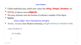 Nov 26, 2025 73
Array of Objects
 Unlike traditional array which store values like string, integer, Boolean, etc.
 array of objects stores objects.
 The array elements store the location of reference variables of the object.
 Syntax:
Class obj[]= new Class[array_length]
 For Ex, we use a class Student containing a single instance variable mark.
class Student {
int marks;
}
 