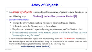 Nov 26, 2025 74
Array of Objects…
 An array of objects is created just like an array of primitive type data items in
the following way. Student[] studentArray = new Student[7];
 The above statement:
• creates the array which can hold references to seven Student objects.
• It doesn't create the Student objects themselves.
• They have to be created separately using the constructor of the Student class.
• The studentArray contains seven memory spaces in which the address of seven
Student objects may be stored.
 If we try to access the Student objects even before creating them, run time errors would occur.
 The Student objects have to be instantiated using the constructor of the Student class and their
references should be assigned to the array elements in the following way.
studentArray[0] = new Student();
 