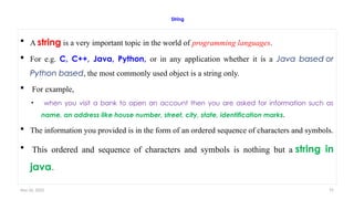 Nov 26, 2025 75
String
 A string is a very important topic in the world of programming languages.
 For e.g. C, C++, Java, Python, or in any application whether it is a Java based or
Python based, the most commonly used object is a string only.
 For example,
• when you visit a bank to open an account then you are asked for information such as
name, an address like house number, street, city, state, identification marks.
 The information you provided is in the form of an ordered sequence of characters and symbols.
 This ordered and sequence of characters and symbols is nothing but a string in
java.
 