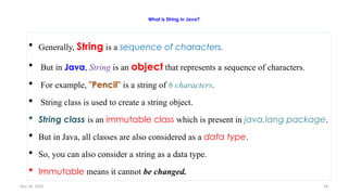 Nov 26, 2025 76
What is String in Java?
 Generally, String is a sequence of characters.
 But in Java, String is an object that represents a sequence of characters.
 For example, "Pencil" is a string of 6 characters.
 String class is used to create a string object.
 String class is an immutable class which is present in java.lang package.
 But in Java, all classes are also considered as a data type.
 So, you can also consider a string as a data type.
 Immutable means it cannot be changed.
 