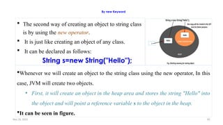 Nov 26, 2025 82
By new Keyword
 The second way of creating an object to string class
is by using the new operator.
 It is just like creating an object of any class.
 It can be declared as follows:
String s=new String("Hello");
Whenever we will create an object to the string class using the new operator, In this
case, JVM will create two objects.
• First, it will create an object in the heap area and stores the string "Hello" into
the object and will point a reference variable s to the object in the heap.
It can be seen in figure.
 