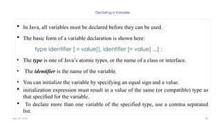 Nov 26, 2025 85
Declaring a Variable
 In Java, all variables must be declared before they can be used.
 The basic form of a variable declaration is shown here:
type identifier [ = value][, identifier [= value] ...] ;
• The type is one of Java’s atomic types, or the name of a class or interface.
• The identifier is the name of the variable.
• You can initialize the variable by specifying an equal sign and a value.
 initialization expression must result in a value of the same (or compatible) type as
that specified for the variable.
 To declare more than one variable of the specified type, use a comma separated
list.
 