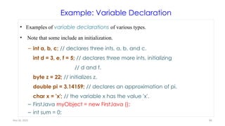Nov 26, 2025 86
Example: Variable Declaration
• Examples of variable declarations of various types.
• Note that some include an initialization.
– int a, b, c; // declares three ints, a, b, and c.
int d = 3, e, f = 5; // declares three more ints, initializing
// d and f.
byte z = 22; // initializes z.
double pi = 3.14159; // declares an approximation of pi.
char x = 'x'; // the variable x has the value 'x'.
– FirstJava myObject = new FirstJava ();
– int sum = 0;
 