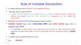 Nov 26, 2025 87
Rule of Variable Declaration
 A variable must be given an explicit name and data type.
 The name must be a legal identifier
• A legal identifier begins with a letter and can consist of alpha-numeric characters
(letters and digits) and can also include the underscore (_) and dollar ($)
characters.
 Identifiers are case-sensitive and cannot have spaces in them.
 variable names begin with a lowercase letter while class names begin with an
uppercase letter.
• If a variable or class name has more than one word in it, the words are joined
together and the first letter of each word after the first will begin with a capital
letter.
 A variable must be initialized before it is used.
 E.g. int x=0;
 