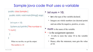 Nov 26, 2025 88
Sample java code that uses a variable
public class Sample {
public static void main(String[] args)
{
int num = 10;
System.out.println("The number is:
"+ num);
}
}
When we run this, we get the output:
The number is: 10
 int num = 10;
• int is the type of the variable declared.
• Integers are whole numbers (no decimal point)
and can either be negative, positive, or zero.
 num is the name of the variable.
 = is the assignment operator.
• It tells to store the value 10 to the variable
num.
• Hence, after the statement, num gets the value
of 10.
 