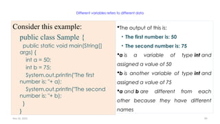 Nov 26, 2025 89
Different variables refers to different data
Consider this example:
public class Sample {
public static void main(String[]
args) {
int a = 50;
int b = 75;
System.out.println("The first
number is: "+ a);
System.out.println("The second
number is: "+ b);
}
}
The output of this is:
• The first number is: 50
• The second number is: 75
a is a variable of type int and
assigned a value of 50
b is another variable of type int and
assigned a value of 75
a and b are different from each
other because they have different
names
 