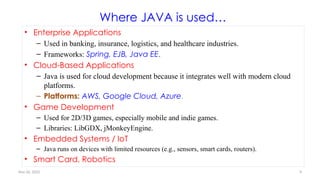 Nov 26, 2025 9
Where JAVA is used…
• Enterprise Applications
– Used in banking, insurance, logistics, and healthcare industries.
– Frameworks: Spring, EJB, Java EE.
• Cloud-Based Applications
– Java is used for cloud development because it integrates well with modern cloud
platforms.
– Platforms: AWS, Google Cloud, Azure.
• Game Development
– Used for 2D/3D games, especially mobile and indie games.
– Libraries: LibGDX, jMonkeyEngine.
• Embedded Systems / IoT
– Java runs on devices with limited resources (e.g., sensors, smart cards, routers).
• Smart Card, Robotics
 