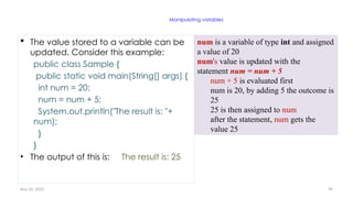 Nov 26, 2025 90
Manipulating variables
 The value stored to a variable can be
updated. Consider this example:
public class Sample {
public static void main(String[] args) {
int num = 20;
num = num + 5;
System.out.println("The result is: "+
num);
}
}
• The output of this is: The result is: 25
num is a variable of type int and assigned
a value of 20
num's value is updated with the
statement num = num + 5
num + 5 is evaluated first
num is 20, by adding 5 the outcome is
25
25 is then assigned to num
after the statement, num gets the
value 25
 